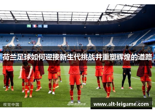 荷兰足球如何迎接新生代挑战并重塑辉煌的道路