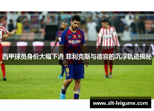 西甲球员身价大幅下滑 菲利克斯与德容的沉浮轨迹揭秘