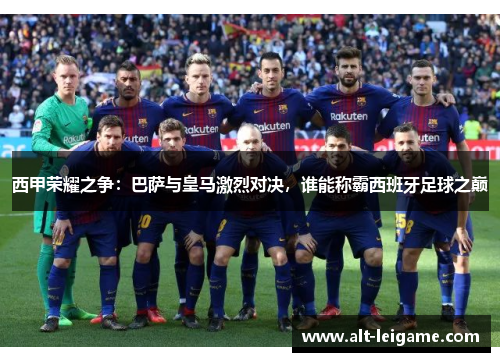 西甲荣耀之争：巴萨与皇马激烈对决，谁能称霸西班牙足球之巅
