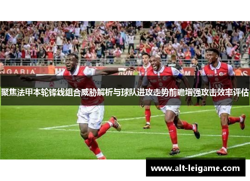 聚焦法甲本轮锋线组合威胁解析与球队进攻走势前瞻增强攻击效率评估