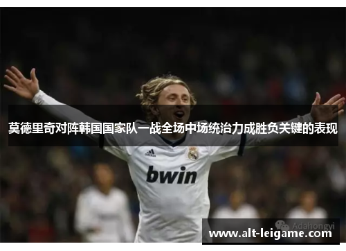 莫德里奇对阵韩国国家队一战全场中场统治力成胜负关键的表现